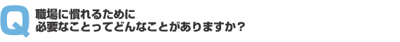 職場に慣れるために必要なことってどんなことがありますか?